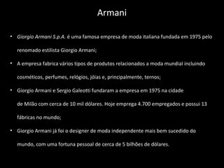 • Giorgio Armani S.p.A. é uma famosa empresa de moda italiana fundada em 1975 pelo
renomado estilista Giorgio Armani;
• A empresa fabrica vários tipos de produtos relacionados a moda mundial incluindo
cosméticos, perfumes, relógios, jóias e, principalmente, ternos;
• Giorgio Armani e Sergio Galeotti fundaram a empresa em 1975 na cidade
de Milão com cerca de 10 mil dólares. Hoje emprega 4.700 empregados e possui 13
fábricas no mundo;
• Giorgio Armani já foi o designer de moda independente mais bem sucedido do
mundo, com uma fortuna pessoal de cerca de 5 bilhões de dólares.
Armani
 