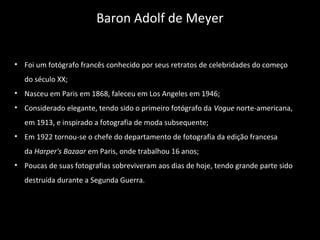 • Foi um fotógrafo francês conhecido por seus retratos de celebridades do começo
do século XX;
• Nasceu em Paris em 1868, faleceu em Los Angeles em 1946;
• Considerado elegante, tendo sido o primeiro fotógrafo da Vogue norte-americana,
em 1913, e inspirado a fotografia de moda subsequente;
• Em 1922 tornou-se o chefe do departamento de fotografia da edição francesa
da Harper's Bazaar em Paris, onde trabalhou 16 anos;
• Poucas de suas fotografias sobreviveram aos dias de hoje, tendo grande parte sido
destruída durante a Segunda Guerra.
Baron Adolf de Meyer
 