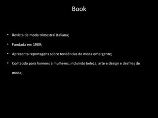 • Revista de moda trimestral italiana;
• Fundada em 1989;
• Apresenta reportagens sobre tendências de moda emergente;
• Conteúdo para homens e mulheres, incluindo beleza, arte e design e desfiles de
moda;
Book
 