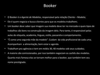 • O Booker é o Agente de Modelos, responsável pela relação Cliente – Modelo;
• Ele é quem negocia e busca clientes para que os modelos trabalhem;
• Um booker deve saber que imagem sua modelo deve ter no mercado e quais tipos de
trabalhos são bons na construção da imagem dela. Para tanto, é responsável pelas
aulas de etiqueta, academia, línguas, estilo, passarela e comportamento.
• “É como uma segunda mãe da modelo”. Cuidam da vida profissional de cada uma.
Acompanham a alimentação, bem estar e agenda.
• Trabalham pra agências e tem em média 30, 40 modelos sob seus cuidados;
• A maioria são comissionados, por isso também negociam os cachês das modelos.
Quanto mais famosa elas se tornam melhor para o booker, que também tem seu
nome prestigiado.
Booker
 