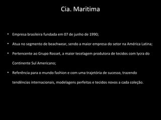 • Empresa brasileira fundada em 07 de junho de 1990;
• Atua no segmento de beachwear, sendo a maior empresa do setor na América Latina;
• Pertencente ao Grupo Rosset, a maior tecelagem produtora de tecidos com lycra do
Continente Sul Americano;
• Referência para o mundo fashion e com uma trajetória de sucesso, trazendo
tendências internacionais, modelagens perfeitas e tecidos novos a cada coleção.
Cia. Maritima
 