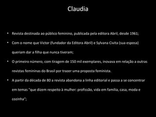• Revista destinada ao público feminino, publicada pela editora Abril, desde 1961;
• Com o nome que Victor (fundador da Editora Abril) e Sylvana Civita (sua esposa)
queriam dar a filha que nunca tiveram;
• O primeiro número, com tiragem de 150 mil exemplares, inovava em relação a outras
revistas femininas do Brasil por trazer uma proposta feminista.
• A partir da década de 80 a revista abandona a linha editorial e passa a se concentrar
em temas "que dizem respeito à mulher: profissão, vida em família, casa, moda e
cozinha“;
Claudia
 