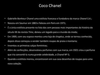 • Gabrielle Bonheur Chanel uma estilista francesa e fundadora da marca Chanel S.A.;
• Nasceu em Saumur em 1883 e faleceu em Paris em 1971;
• É a única estilista presente na lista das cem pessoas mais importantes da história do
século XX da revista Time, deixou um legado para o mundo da moda;
• Em 1909, com seu esposo montou uma loja de chapéus, onde se tornou conhecida,
depois disso começou a vender também roupas de praia e montaria;
• Inventou as primeiras calças femininas;
• Além de confecções, desenvolveu perfumes com sua marca, em 1921 criou o perfume
que iria convertê-la numa grande celebridade, o Chanel Nº 5;
• Quando a estilista morreu, encontraram em sua casa desenhos de roupas para uma
nova coleção.
Coco Chanel
 