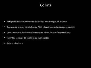 • Fotógrafo dos anos 80 que revolucionou a iluminação de estúdio;
• Começou a brincar com tubos de PVC, e fazer suas próprias engrenagens;
• Com sua mania de iluminação escreveu vários livros e fitas de vídeo;
• Inventou técnicas de exposição e iluminação;
• Faleceu de câncer.
Collins
 