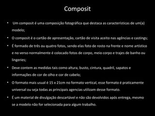 • Um composit é uma composição fotográfica que destaca as características de um(a)
modelo;
• O composit é o cartão de apresentação, cartão de visita aceito nas agências e castings;
• É formado de três ou quatro fotos, sendo elas foto de rosto na frente e nome artístico
e no verso normalmente é colocado fotos de corpo, meio corpo e trajes de banho ou
lingeries;
• Deve contem as medidas tais como altura, busto, cintura, quadril, sapatos e
informações de cor de olho e cor de cabelo;
• O formato mais usual é 15 x 21cm no formato vertical, esse formato é praticamente
universal ou seja todas as principais agencias utilizam desse formato.
• É um material de divulgação descartável e não são devolvidos após entrega, mesmo
se a modelo não for selecionada para algum trabalho.
Composit
 