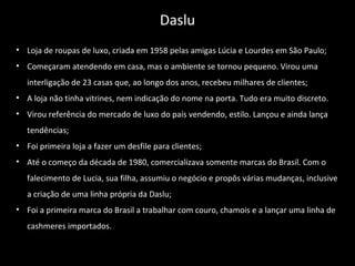 • Loja de roupas de luxo, criada em 1958 pelas amigas Lúcia e Lourdes em São Paulo;
• Começaram atendendo em casa, mas o ambiente se tornou pequeno. Virou uma
interligação de 23 casas que, ao longo dos anos, recebeu milhares de clientes;
• A loja não tinha vitrines, nem indicação do nome na porta. Tudo era muito discreto.
• Virou referência do mercado de luxo do país vendendo, estilo. Lançou e ainda lança
tendências;
• Foi primeira loja a fazer um desfile para clientes;
• Até o começo da década de 1980, comercializava somente marcas do Brasil. Com o
falecimento de Lucia, sua filha, assumiu o negócio e propôs várias mudanças, inclusive
a criação de uma linha própria da Daslu;
• Foi a primeira marca do Brasil a trabalhar com couro, chamois e a lançar uma linha de
cashmeres importados.
Daslu
 