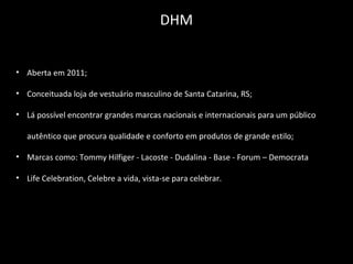 • Aberta em 2011;
• Conceituada loja de vestuário masculino de Santa Catarina, RS;
• Lá possível encontrar grandes marcas nacionais e internacionais para um público
autêntico que procura qualidade e conforto em produtos de grande estilo;
• Marcas como: Tommy Hilfiger - Lacoste - Dudalina - Base - Forum – Democrata
• Life Celebration, Celebre a vida, vista-se para celebrar.
DHM
 