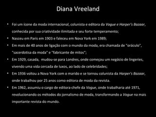 • Foi um ícone da moda internacional, colunista e editora da Vogue e Harper's Bazaar,
conhecida por sua criatividade ilimitada e seu forte temperamento;
• Nasceu em Paris em 1903 e faleceu em Nova York em 1989;
• Em mais de 40 anos de ligação com o mundo da moda, era chamada de "oráculo",
"sacerdotisa da moda" e "fabricante de mitos“;
• Em 1929, casada, mudou-se para Londres, onde começou um negócio de lingeries,
vivendo uma vida cercada de luxos, ao lado de celebridades;
• Em 1936 voltou a Nova York com o marido e se tornou colunista da Harper's Bazaar,
onde trabalhou por 25 anos como editora de moda da revista.
• Em 1962, assumiu o cargo de editora-chefe da Vogue, onde trabalharia até 1971,
revolucionando os métodos do jornalismo de moda, transformando a Vogue na mais
importante revista do mundo.
Diana Vreeland
 