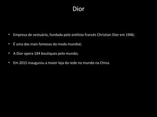 • Empresa de vestuário, fundada pelo estilista francês Christian Dior em 1946;
• É uma das mais famosas da moda mundial;
• A Dior opera 194 boutiques pelo mundo;
• Em 2015 inaugurou a maior loja da rede no mundo na China.
Dior
 