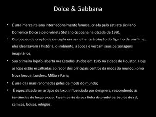 • É uma marca italiana internacionalmente famosa, criada pelo estilista siciliano
Domenico Dolce e pelo vêneto Stefano Gabbana na década de 1980;
• O processo de criação dessa dupla era semelhante à criação do figurino de um filme,
eles idealizavam a história, o ambiente, a época e vestiam seus personagens
imaginários;
• Sua primeira loja foi aberta nos Estados Unidos em 1985 na cidade de Houston. Hoje
as lojas estão espalhadas ao redor dos principais centros da moda do mundo, como
Nova Iorque, Londres, Milão e Paris;
• É uma das mais renomadas grifes de moda do mundo;
• É especializada em artigos de luxo, influenciada por designers, respondendo às
tendências de longo prazo. Fazem parte da sua linha de produtos: óculos de sol,
camisas, bolsas, relógios.
Dolce & Gabbana
 