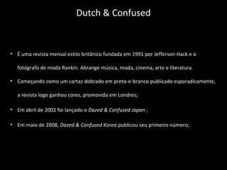 • É uma revista mensal estilo britânico fundada em 1991 por Jefferson Hack e o
fotógrafo de moda Rankin. Abrange música, moda, cinema, arte e literatura.
• Começando como um cartaz dobrado em preto-e-branco publicado esporadicamente,
a revista logo ganhou cores, promovida em Londres;
• Em abril de 2002 foi lançado o Dazed & Confused Japan ;
• Em maio de 2008, Dazed & Confused Korea publicou seu primeiro número;
Dutch & Confused
 