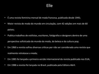 • É uma revista feminina mensal de moda francesa, publicada desde 1945;
• Maior revista de moda do mundo em circulação, com 42 edições em mais de 60
países;
• Publica trabalhos de estilistas, escritores, fotógrafos e designers dentro de uma
perspectiva sofisticada do mundo da moda, da beleza e da cultura pop;
• Em 1960 a revista sofreu diversas críticas por não ser considerada uma revista que
realmente retratasse a moda;
• Em 1985 foi lançada a primeira versão internacional da revista publicada nos EUA;
• Em 1988 a revista foi lançada no Brasil, publicada pela Editora Abril.
Elle
 