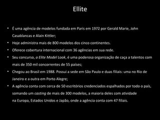 • É uma agência de modelos fundada em Paris em 1972 por Gerald Marie, John
Casablancas e Alain Kittler;
• Hoje administra mais de 800 modelos dos cinco continentes.
• Oferece cobertura internacional com 36 agências em sua rede.
• Seu concurso, o Elite Model Look, é uma poderosa organização de caça a talentos com
mais de 350 mil concorrentes de 55 países;
• Chegou ao Brasil em 1988. Possui a sede em São Paulo e duas filiais: uma no Rio de
Janeiro e a outra em Porto Alegre;
• A agência conta com cerca de 50 escritórios credenciados espalhados por todo o país,
somando um casting de mais de 300 modelos, a maioria deles com atividade
na Europa, Estados Unidos e Japão, onde a agência conta com 47 filiais.
Ellite
 
