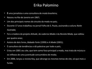• É uma jornalista e uma consultora de moda brasileira;
• Nasceu no Rio de Janeiro em 1967;
• Um dos principais nomes do circuito da moda no país;
• Durante 17 anos trabalhou no jornal Folha de S. Paulo, assinando a coluna Noite 
Ilustrada;
• Foi a criadora do projeto Atitude, do caderno Moda e da Revista Moda, que editou
por quatro anos;
• Autora de dois livros, Babado Forte (1999) e A Moda (2001);
• É consultora de tendências e dá palestras por todo o país;
• Criou em 2001 seu site, que tem como foco principal a moda, mas trata de música e
os reflexos de uma juventude consumidora de moda;
• Em 2006, lançou a revista Key, que abrange os mesmos temas do site, só que mais a
fundo.
Erika Palomino
 