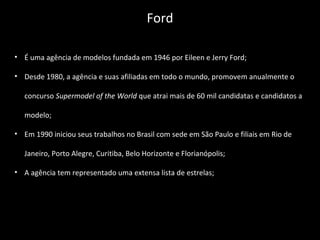 • É uma agência de modelos fundada em 1946 por Eileen e Jerry Ford;
• Desde 1980, a agência e suas afiliadas em todo o mundo, promovem anualmente o
concurso Supermodel of the World que atrai mais de 60 mil candidatas e candidatos a
modelo;
• Em 1990 iniciou seus trabalhos no Brasil com sede em São Paulo e filiais em Rio de
Janeiro, Porto Alegre, Curitiba, Belo Horizonte e Florianópolis;
• A agência tem representado uma extensa lista de estrelas;
Ford
 