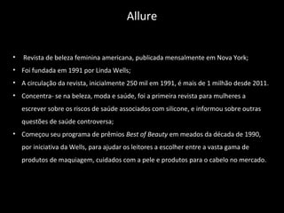 • Revista de beleza feminina americana, publicada mensalmente em Nova York;
• Foi fundada em 1991 por Linda Wells;
• A circulação da revista, inicialmente 250 mil em 1991, é mais de 1 milhão desde 2011.
• Concentra- se na beleza, moda e saúde, foi a primeira revista para mulheres a
escrever sobre os riscos de saúde associados com silicone, e informou sobre outras
questões de saúde controversa;
• Começou seu programa de prêmios Best of Beauty em meados da década de 1990,
por iniciativa da Wells, para ajudar os leitores a escolher entre a vasta gama de
produtos de maquiagem, cuidados com a pele e produtos para o cabelo no mercado.
Allure
 