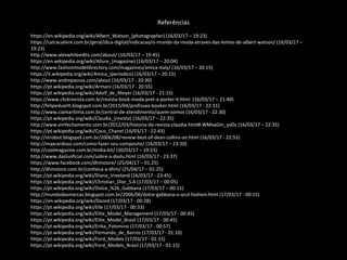 Referências
https://en.wikipedia.org/wiki/Albert_Watson_(photographer) (16/03/17 – 19:23)
https://catracalivre.com.br/geral/dica-digital/indicacao/o-mundo-da-moda-atraves-das-lentes-de-albert-watson/ (16/03/17 –
19:23)
http://www.alexwhiteedits.com/about/ (16/03/17 – 19:45)
https://en.wikipedia.org/wiki/Allure_(magazine) (16/03/17 – 20:04)
http://www.fashionmodeldirectory.com/magazines/amica-italy/ (16/03/17 – 20:15)
https://it.wikipedia.org/wiki/Amica_(periodico) (16/03/17 – 20:15)
http://www.andrepassos.com/about (16/03/17 - 20:30)
https://pt.wikipedia.org/wiki/Armani (16/03/17 - 20:55)
https://pt.wikipedia.org/wiki/Adolf_de_Meyer (16/03/17 - 21:15)
https://www.clickrevista.com.br/revista-book-moda-pret-a-porter-it.html (16/03/17 – 21:40)
http://felipeduartt.blogspot.com.br/2015/04/profissao-booker.html (16/03/17 - 22:11)
http://www.ciamaritima.com.br/central-de-atendimento/quem-somos (16/03/17 - 22:30)
https://pt.wikipedia.org/wiki/Claudia_(revista) (16/03/17 – 22:35)
http://www.emfechamento.com.br/2012/03/historia-da-revista-claudia.html#.WMxaGm_yvDc (16/03/17 – 22:35)
https://pt.wikipedia.org/wiki/Coco_Chanel (16/03/17 - 22:43)
http://strobist.blogspot.com.br/2006/08/review-best-of-dean-collins-on.html (16/03/17 - 22:55)
http://maxcardoso.com/como-fazer-seu-composite/ (16/03/17 – 23:20)
http://coolmagazine.com.br/midia-kit/ (30/03/17 – 19:55)
http://www.dasluoficial.com/sobre-a-daslu.html (16/03/17 - 23:37)
https://www.facebook.com/dhmstore/ (25/04/17 – 01:25)
http://dhmstore.com.br/conheca-a-dhm/ (25/04/17 – 01:25)
https://pt.wikipedia.org/wiki/Diana_Vreeland (16/03/17 - 23:45)
https://pt.wikipedia.org/wiki/Christian_Dior_S.A (17/03/17 – 00:05)
https://pt.wikipedia.org/wiki/Dolce_%26_Gabbana (17/03/17 – 00:15)
http://mundodasmarcas.blogspot.com.br/2006/06/dolce-gabbana-o-azul-fashion.html (17/03/17 - 00:15)
https://en.wikipedia.org/wiki/Dazed (17/03/17 - 00:28)
https://pt.wikipedia.org/wiki/Elle (17/03/17 - 00:33)
https://pt.wikipedia.org/wiki/Elite_Model_Management (17/03/17 - 00:45)
https://pt.wikipedia.org/wiki/Elite_Model_Brasil (17/03/17 - 00:45)
https://pt.wikipedia.org/wiki/Erika_Palomino (17/03/17 - 00:57)
https://pt.wikipedia.org/wiki/Fernando_de_Barros (17/03/17 - 01:10)
https://pt.wikipedia.org/wiki/Ford_Models (17/03/17 - 01:15)
https://pt.wikipedia.org/wiki/Ford_Models_Brasil (17/03/17 - 01:15)
 