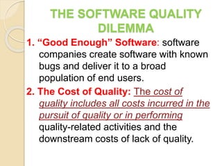 THE SOFTWARE QUALITY
DILEMMA
1. “Good Enough” Software: software
companies create software with known
bugs and deliver it to a broad
population of end users.
2. The Cost of Quality: The cost of
quality includes all costs incurred in the
pursuit of quality or in performing
quality-related activities and the
downstream costs of lack of quality.
 