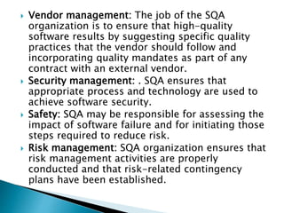 Vendor management: The job of the SQA
organization is to ensure that high-quality
software results by suggesting specific quality
practices that the vendor should follow and
incorporating quality mandates as part of any
contract with an external vendor.
 Security management: . SQA ensures that
appropriate process and technology are used to
achieve software security.
 Safety: SQA may be responsible for assessing the
impact of software failure and for initiating those
steps required to reduce risk.
 Risk management: SQA organization ensures that
risk management activities are properly
conducted and that risk-related contingency
plans have been established.
 