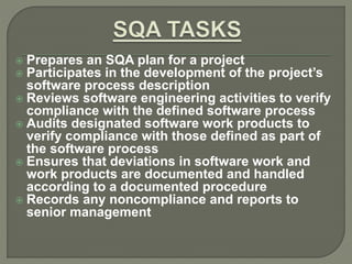  Prepares an SQA plan for a project
 Participates in the development of the project’s
software process description
 Reviews software engineering activities to verify
compliance with the defined software process
 Audits designated software work products to
verify compliance with those defined as part of
the software process
 Ensures that deviations in software work and
work products are documented and handled
according to a documented procedure
 Records any noncompliance and reports to
senior management
 