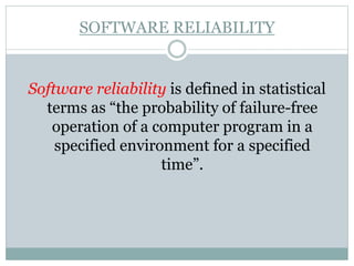 SOFTWARE RELIABILITY
Software reliability is defined in statistical
terms as “the probability of failure-free
operation of a computer program in a
specified environment for a specified
time”.
 