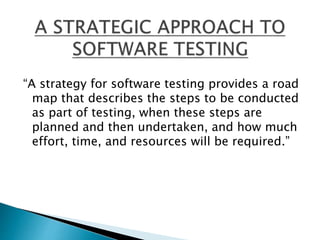 “A strategy for software testing provides a road
map that describes the steps to be conducted
as part of testing, when these steps are
planned and then undertaken, and how much
effort, time, and resources will be required.”
 