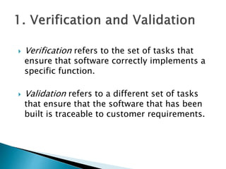  Verification refers to the set of tasks that
ensure that software correctly implements a
specific function.
 Validation refers to a different set of tasks
that ensure that the software that has been
built is traceable to customer requirements.
 