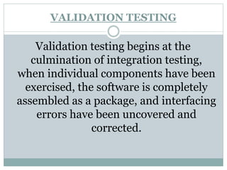VALIDATION TESTING
Validation testing begins at the
culmination of integration testing,
when individual components have been
exercised, the software is completely
assembled as a package, and interfacing
errors have been uncovered and
corrected.
 