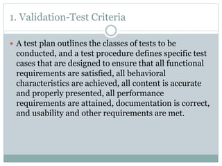 1. Validation-Test Criteria
 A test plan outlines the classes of tests to be
conducted, and a test procedure defines specific test
cases that are designed to ensure that all functional
requirements are satisfied, all behavioral
characteristics are achieved, all content is accurate
and properly presented, all performance
requirements are attained, documentation is correct,
and usability and other requirements are met.
 