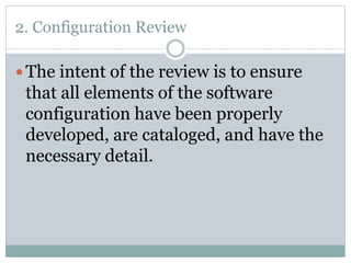 2. Configuration Review
 The intent of the review is to ensure
that all elements of the software
configuration have been properly
developed, are cataloged, and have the
necessary detail.
 
