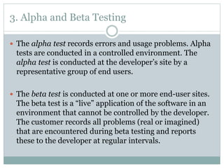3. Alpha and Beta Testing
 The alpha test records errors and usage problems. Alpha
tests are conducted in a controlled environment. The
alpha test is conducted at the developer’s site by a
representative group of end users.
 The beta test is conducted at one or more end-user sites.
The beta test is a “live” application of the software in an
environment that cannot be controlled by the developer.
The customer records all problems (real or imagined)
that are encountered during beta testing and reports
these to the developer at regular intervals.
 