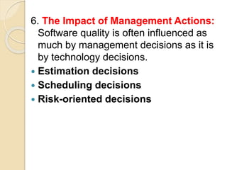 6. The Impact of Management Actions:
Software quality is often influenced as
much by management decisions as it is
by technology decisions.
 Estimation decisions
 Scheduling decisions
 Risk-oriented decisions
 
