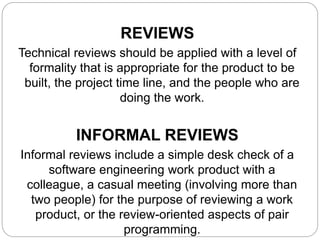 REVIEWS
Technical reviews should be applied with a level of
formality that is appropriate for the product to be
built, the project time line, and the people who are
doing the work.
INFORMAL REVIEWS
Informal reviews include a simple desk check of a
software engineering work product with a
colleague, a casual meeting (involving more than
two people) for the purpose of reviewing a work
product, or the review-oriented aspects of pair
programming.
 