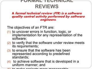 FORMAL TECHNICAL
REVIEWS
A formal technical review (FTR) is a software
quality control activity performed by software
engineers.
The objectives of an FTR are:
(1) to uncover errors in function, logic, or
implementation for any representation of the
software;
(2) to verify that the software under review meets
its requirements;
(3) to ensure that the software has been
represented according to predefined
standards;
(4) to achieve software that is developed in a
uniform manner; and
 