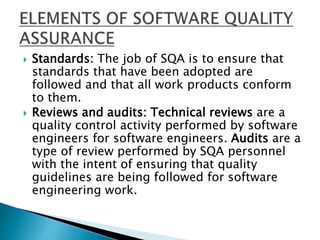  Standards: The job of SQA is to ensure that
standards that have been adopted are
followed and that all work products conform
to them.
 Reviews and audits: Technical reviews are a
quality control activity performed by software
engineers for software engineers. Audits are a
type of review performed by SQA personnel
with the intent of ensuring that quality
guidelines are being followed for software
engineering work.
 