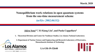 Nonequilibrium work relations in open quantum systems
from the one-time measurement scheme
Akira Sone1,2, Yi-Xiang Liu2, and Paola Cappellaro2
March, 2020
1. Theoretical Division and Center for Nonlinear Studies, Los Alamos National Laboratory
2. Department of Nuclear Science and Engineering and Research Laboratory of Electronics,
Massachusetts Institute of Technology
(arXiv: 2002.06332)
LA-UR-19-32640
 
