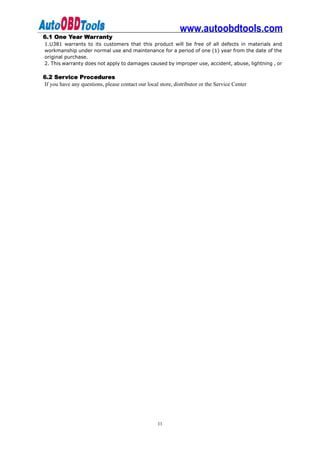 www.autoobdtools.com
6.1 One Year Warranty
1.U381 warrants to its customers that this product will be free of all defects in materials and
workmanship under normal use and maintenance for a period of one (1) year from the date of the
original purchase.
2. This warranty does not apply to damages caused by improper use, accident, abuse, lightning , or

6.2 Service Procedures
If you have any questions, please contact our local store, distributor or the Service Center




                                                   11
 