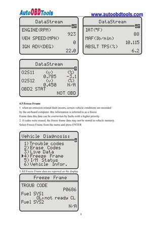 www.autoobdtools.com




4.5 Freeze Frame
1. when an emission-related fault occurs, certain vehicle conditions are recorded
by the on-board computer. this information is referred to as a freeze
Frame data.this data can be overwriten by faults with a higher priority.
2. if codes were erased, the freeze frame data may not be stored in vehicle memory.
Select Freeze Frame from the menu and press ENTER




3.All Freeze Frame data are reported on the display




                                                      8
 