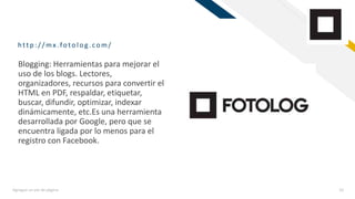 FR
http :/ / mx.fotolog .com/
Agregue un pie de página 10
Blogging: Herramientas para mejorar el
uso de los blogs. Lectores,
organizadores, recursos para convertir el
HTML en PDF, respaldar, etiquetar,
buscar, difundir, optimizar, indexar
dinámicamente, etc.Es una herramienta
desarrollada por Google, pero que se
encuentra ligada por lo menos para el
registro con Facebook.
 