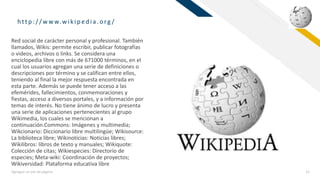 FR
http :/ / w w w.wikip ed ia.org /
Agregue un pie de página 11
Red social de carácter personal y profesional. También
llamados, Wikis: permite escribir, publicar fotografías
o videos, archivos o links. Se considera una
enciclopedia libre con más de 671000 términos, en el
cual los usuarios agregan una serie de definiciones o
descripciones por término y se califican entre ellos,
teniendo al final la mejor respuesta encontrada en
esta parte. Además se puede tener acceso a las
efemérides, fallecimientos, conmemoraciones y
fiestas, acceso a diversos portales, y a información por
temas de interés. No tiene ánimo de lucro y presenta
una serie de aplicaciones pertenecientes al grupo
Wikimedia, los cuales se mencionan a
continuación.Commons: Imágenes y multimedia;
Wikcionario: Diccionario libre multilingüe; Wikisource:
La biblioteca libre; Wikinoticias: Noticias libres;
Wikilibros: libros de texto y manuales; Wikiquote:
Colección de citas; Wikiespecies: Directorio de
especies; Meta-wiki: Coordinación de proyectos;
Wikiversidad: Plataforma educativa libre
 