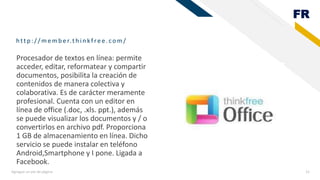 FR
http :/ / memb er.th in kfree.com/
Agregue un pie de página 12
Procesador de textos en línea: permite
acceder, editar, reformatear y compartir
documentos, posibilita la creación de
contenidos de manera colectiva y
colaborativa. Es de carácter meramente
profesional. Cuenta con un editor en
línea de office (.doc, .xls. ppt.), además
se puede visualizar los documentos y / o
convertirlos en archivo pdf. Proporciona
1 GB de almacenamiento en línea. Dicho
servicio se puede instalar en teléfono
Android,Smartphone y I pone. Ligada a
Facebook.
 