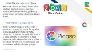 FRhttps:/ / w w w. zoh o.com/ doc s/
Agregue un pie de página 13
Hojas de cálculo en línea: Sirven para
realizar bases de datos, planillas,
operaciones matemáticas, gráficos y
otras tareas similares a las ofrecidas en
Excel.
Foto: plataformas para almacenar,
publicar, compartir y editar fotografías
digitales, subiendo foto por foto,
álbumes completos, es posibleetiquetar
a cada persona o solamente la foto
como tal, además puedes enviar el link o
el álbum completa a tus amigos ya sea
de manera individual o por grupos.
http :/ / p icasa. google.com/
 