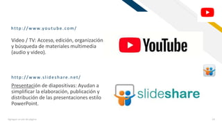 FR
http :/ / w w w.you tu be.com/
Agregue un pie de página 14
Video / TV: Acceso, edición, organización
y búsqueda de materiales multimedia
(audio y video).
Presentación de diapositivas: Ayudan a
simplificar la elaboración, publicación y
distribución de las presentaciones estilo
PowerPoint.
http :/ / w w w.slid esh are.n et/
 