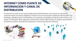 FR
Agregue un pie de página 15
INTERNET COMO FUENTE DE
INFORMACION Y CANAL DE
DISTRIBUCION
El internet no solo se usa como medio de entretenimiento, sino como se mencionó
anteriormente uno de los objetivos iniciales era la transmisión rápida de información: sin
embargo, debido al gran crecimiento y a la apertura al público en general del mismo, así
como su utilización para aspectos comerciales; dicha información es amplia, proveniente
de diversos países, de diversas empresas e incluso de diversos idiomas.
 