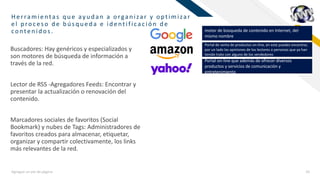 FRHerramientas q u e ay u d an a organ izar y optimizar
el p roc eso d e b ú sq u ed a e id entificac ión d e
conten id os.
Agregue un pie de página 16
Buscadores: Hay genéricos y especializados y
son motores de búsqueda de información a
través de la red.
Lector de RSS -Agregadores Feeds: Encontrar y
presentar la actualización o renovación del
contenido.
Marcadores sociales de favoritos (Social
Bookmark) y nubes de Tags: Administradores de
favoritos creados para almacenar, etiquetar,
organizar y compartir colectivamente, los links
más relevantes de la red.
motor de búsqueda de contenido en Internet, del
mismo nombre
Portal de venta de productos on-line, en este puedes encontrar,
por un lado las opiniones de los lectores o personas que ya han
tenido trato con alguno de los vendedores
Portal on-line que además de ofrecer diversos
productos y servicios de comunicación y
entretenimiento
 
