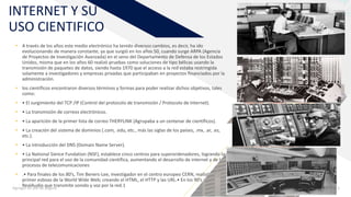 INTERNET Y SU
USO CIENTIFICO
• A través de los años este medio electrónico ha tenido diversos cambios, es decir, ha ido
evolucionando de manera constante, ya que surgió en los años 50, cuando surge ARPA (Agencia
de Proyectos de Investigación Avanzada) en el seno del Departamento de Defensa de los Estados
Unidos, misma que en los años 60 realizó pruebas como soluciones de tipo bélicas usando la
transmisión de paquetes de datos, siendo hasta 1970 que el acceso a la red estaba restringida
solamente a investigadores y empresas privadas que participaban en proyectos financiados por la
administración.
• los científicos encontraron diversos términos y formas para poder realizar dichos objetivos, tales
como:
• • El surgimiento del TCP /IP (Control del protocolo de transmisión / Protocolo de Internet).
• • La transmisión de correos electrónicos.
• • La aparición de la primer lista de correo THERYLINK (Agrupaba a un centenar de científicos).
• • La creación del sistema de dominios (.com, .edu, etc., más las siglas de los países, .mx, .ar, .es,
etc.).
• • La introducción del DNS (Domain Name Server).
• • La National Sience Fundation (NSF), establece cinco centros para superordenadores, logrando la
principal red para el uso de la comunidad científica, aumentando el desarrollo de internet y de los
procesos de telecomunicaciones
• .• Para finales de los 80’s, Tim Beners-Lee, investigador en el centro europeo CERN, realizó el
primer esbozo de la World Wide Web; creando el HTML, el HTTP y las URL.• En los 90’s aparece
RealAudio que transmite sonido y voz por la red.1Agregar un pie de página 3
 