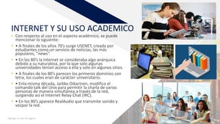 FR
INTERNET Y SU USO ACADEMICO
• Con respecto al uso en el aspecto académico, se puede
mencionar lo siguiente:
• • A finales de los años 70’s surge USENET, creada por
estudiantes como un servicio de noticias, las más
populares, “news”.
• • En los 80’s la internet se consideraba algo anárquica
debido a su naturaleza, por lo que solo algunas
universidades tenían acceso a ella y solo en algunos sitios.
• • A finales de los 80’s parecen los primeros dominios con
letra, los cuales eran de carácter universitario.
• • Enla misma década, Jarkko Oikarinen, modifico el
comando talk del Unix para permitir la charla de varias
personas de manera simultánea a través de la red,
surgiendo así el Internet Relay Chat (IRC).
• • En los 90’s aparece RealAudio que transmite sonido y
vozpor la red.
Agregar un pie de página 4
 