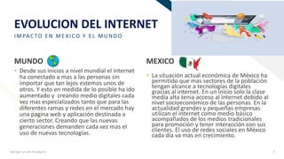 FR
EVOLUCION DEL INTERNET
IMPAC TO E N ME X ICO Y E L MUNDO
MUNDO
• Desde sus inicios a nivel mundial el internet
ha conectado a mas a las personas sin
importar que tan lejos estemos unos de
otros. Y esto en medida de lo posible ha ido
aumentado y creando medio digitales cada
vez mas especializados tanto que para las
diferentes ramas y redes en el mercado hay
una pagina web y aplicación destinada a
cierto sector. Creando que las nuevas
generaciones demanden cada vez mas el
uso de nuevas tecnologías.
MEXICO
• La situación actual económica de México ha
permitido que mas sectores de la población
tengan alcance a tecnologías digitales
gracias al internet. En un inicio solo la clase
media alta tenia acceso al internet debido al
nivel socioeconómico de las personas. En la
actualidad grandes y pequeñas empresas
utilizan el internet como medio básico
acompañados de los medios tradicionales
para promoción y tener interacción con sus
clientes. El uso de redes sociales en México
cada día va mas en crecimiento.
Agregar un pie de página 5
 