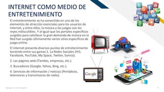 FRINTERNET COMO MEDIO DE
ENTRETENIMIENTO
El entretenimiento se ha convertido en uno de los
elementos de atracción esenciales para los usuarios de
Internet, y entre ellos, la música y los juegos son los
reyes indiscutibles. Y al igual que los portales específicos
surgidos para satisfacer la gran demanda de música en la
Red han surgido últimamente varios sitios específicos de
juego online.
El internet presenta diversos puntos de entretenimiento
teniendo entre sus gamas:1. La Redes Sociales (Hi5,
Facebook, YouTube, My Space, Twitter, Sonico).
2. Las páginas web (Tiendas, empresas, etc.).
3. Buscadores (Google, Yahoo, Bing, etc.).
4. Servicios de información / noticias (Periódicos,
televisoras y transmisoras de radio).
Agregue un pie de página 6
 