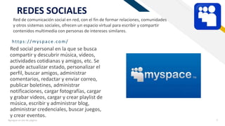 FR
https:/ / myspace.com/
Agregue un pie de página 7
REDES SOCIALES
Red social personal en la que se busca
compartir y descubrir música, videos,
actividades cotidianas y amigos, etc. Se
puede actualizar estado, personalizar el
perfil, buscar amigos, administrar
comentarios, redactar y enviar correo,
publicar boletines, administrar
notificaciones, cargar fotografías, cargar
y grabar videos, cargar y crear playlist de
música, escribir y administrar blog,
administrar credenciales, buscar juegos,
y crear eventos.
Red de comunicación social en red, con el fin de formar relaciones, comunidades
y otros sistemas sociales, ofrecen un espacio virtual para escribir y compartir
contenidos multimedia con personas de intereses similares.
 